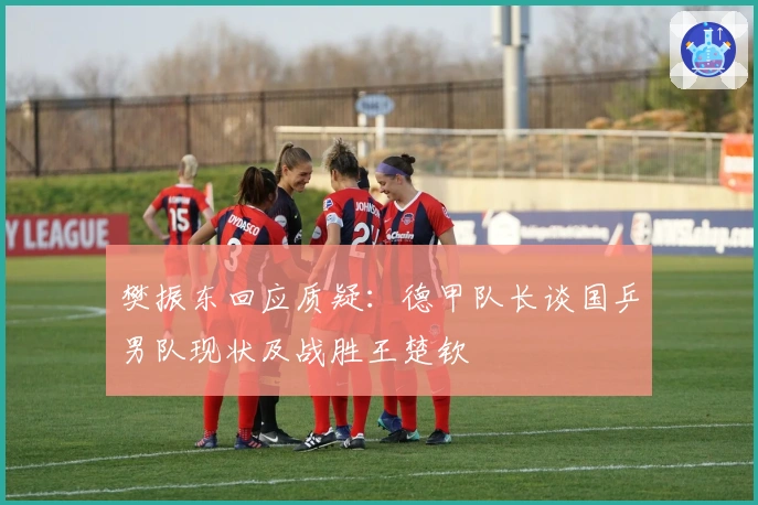 樊振东回应质疑：德甲队长谈国乒男队现状及战胜王楚钦