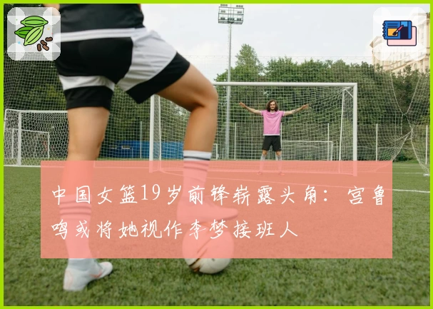 中国女篮19岁前锋崭露头角：宫鲁鸣或将她视作李梦接班人