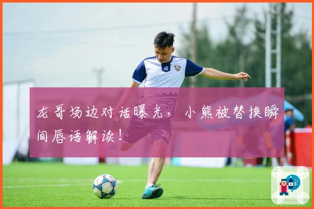 龙哥场边对话曝光，小熊被替换瞬间唇语解读！