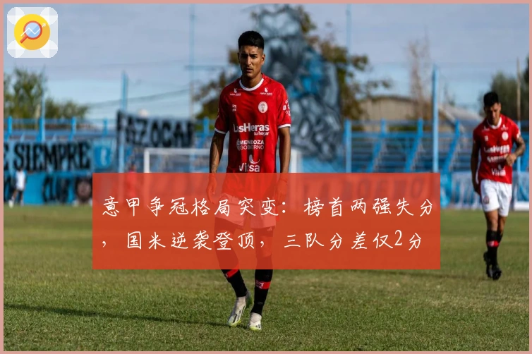 意甲争冠格局突变：榜首两强失分，国米逆袭登顶，三队分差仅2分