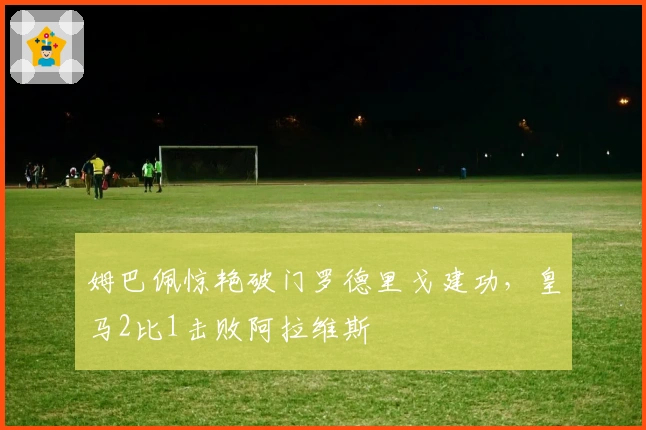 姆巴佩惊艳破门罗德里戈建功，皇马2比1击败阿拉维斯