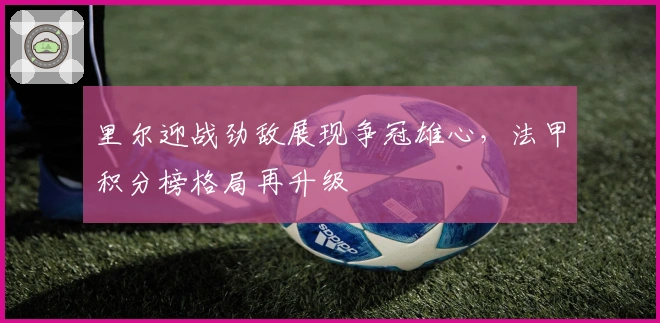 里尔迎战劲敌展现争冠雄心，法甲积分榜格局再升级