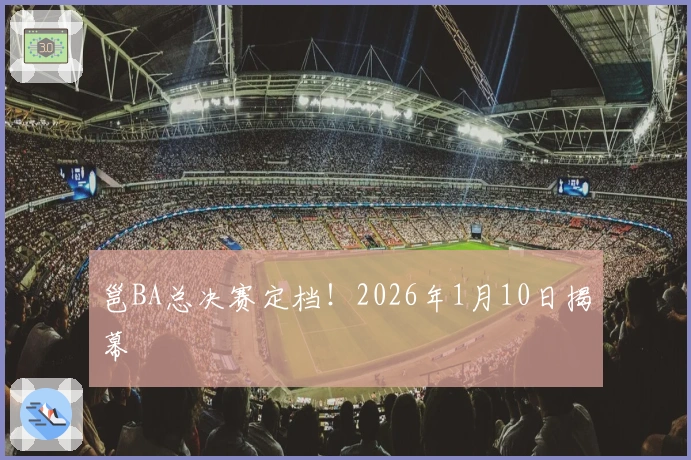 邕BA总决赛定档！2026年1月10日揭幕